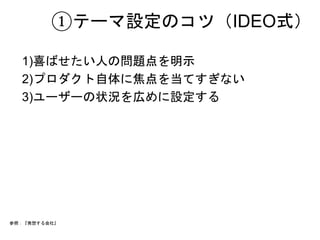 ①テーマ設定のコツ（IDEO式） 
1)喜ばせたい人の問題点を明示 
2)プロダクト自体に焦点を当てすぎない 
3)ユーザーの状況を広めに設定する 
参照：『発想する会社』 
 