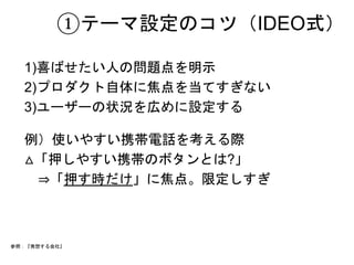 ①テーマ設定のコツ（IDEO式） 
1)喜ばせたい人の問題点を明示 
2)プロダクト自体に焦点を当てすぎない 
3)ユーザーの状況を広めに設定する 
例）使いやすい携帯電話を考える際 
△「押しやすい携帯のボタンとは?」 
　⇒「押す時だけ」に焦点。限定しすぎ 
参照：『発想する会社』 
 