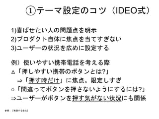 ①テーマ設定のコツ（IDEO式） 
1)喜ばせたい人の問題点を明示 
2)プロダクト自体に焦点を当てすぎない 
3)ユーザーの状況を広めに設定する 
例）使いやすい携帯電話を考える際 
△「押しやすい携帯のボタンとは?」 
　⇒「押す時だけ」に焦点。限定しすぎ 
○「間違ってボタンを押さないようにするには?」 
⇒ユーザーがボタンを押す気がない状況にも関係 
参照：『発想する会社』 
 