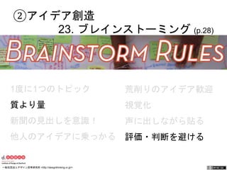 ②アイデア創造 
23. ブレインストーミング (p.28) 
1度に1つのトピック 
質より量 
新聞の見出しを意識！ 
他人のアイデアに乗っかる 
荒削りのアイデア歓迎 
視覚化 
声に出しながら貼る 
評価・判断を避ける 
一般社団法人デザイン思考研究所 <http://designthinking.or.jp/> 　　　 
 