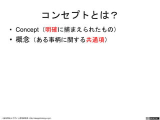 コンセプトとは？ 
• Concept（明確に捕まえられたもの） 
• 概念（ある事柄に関する共通項） 
一般社団法人デザイン思考研究所 <http://designthinking.or.jp/> 　　　 
 