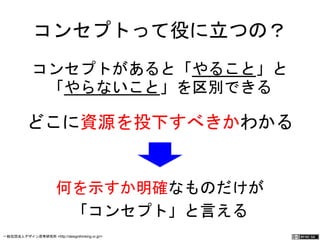 コンセプトって役に立つの？ 
コンセプトがあると「やること」と 
「やらないこと」を区別できる 
どこに資源を投下すべきかわかる 
何を示すか明確なものだけが 
「コンセプト」と言える 
一般社団法人デザイン思考研究所 <http://designthinking.or.jp/> 　　　 
 