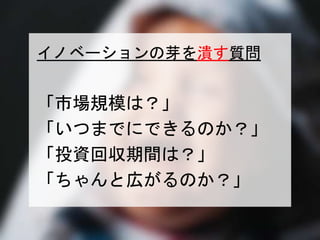 イノベーションの芽を潰す質問 
「市場規模は？」 
「いつまでにできるのか？」 
「投資回収期間は？」 
「ちゃんと広がるのか？」 
一般社団法人デザイン思考研究所 <http://designthinking.or.jp/> 　　　 
 