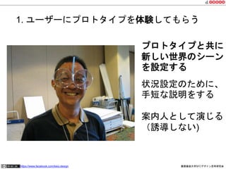 1. ユーザーにプロトタイプを体験してもらう 
プロトタイプと共に 
新しい世界のシーン 
を設定する 
状況設定のために、 
手短な説明をする 
案内人として演じる 
（誘導しない) 
https://www.facebook.com/keio.design 慶應義塾大学SFCデザイン思考研究会 
 