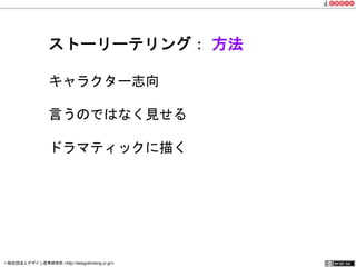 ストーリーテリング： 方法 
キャラクター志向 
言うのではなく見せる 
ドラマティックに描く 
一般社団法人デザイン思考研究所 <http://designthinking.or.jp/> 　　　 
 
