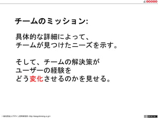 チームのミッション: 
具体的な詳細によって、 
チームが見つけたニーズを示す。 
そして、チームの解決策が 
ユーザーの経験を 
どう変化させるのかを見せる。 
一般社団法人デザイン思考研究所 <http://designthinking.or.jp/> 　　　 
 