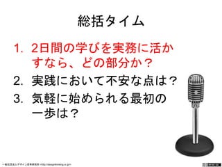 総括タイム 
1. 2日間の学びを実務に活か 
すなら、どの部分か？ 
2. 実践において不安な点は？ 
3. 気軽に始められる最初の 
一歩は？ 
一般社団法人デザイン思考研究所 <http://designthinking.or.jp/> 　　　 
 