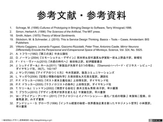参考文献・参考資料 
1. Schrage, M. (1996) Cultures of Prototyping in Bringing Design to Software, Terry Winograd,1996. 
2. Simon, Herbert A. (1996) The Sciences of the Artificial, The MIT press. 
18. Smith, Adam. (1875) Theory of Moral Sentiments. 
19. Stickdorn, M. & Schneider, J. (2010). This is Service Design Thinking. Basics ‒ Tools ‒ Cases. 
Amsterdam: BIS Publishers 
20. Vittorio Caggiano, Leonardo Fogassi, Giacomo Rizzolatti, Peter Thier, Antonino Casile. Mirror Neurons 
Differentially Encode the Peripersonal and Extrapersonal Space of Monkeys, Science, Vol. 324, No. 
5925. 
21. A. トフラー(1982)『第三の波』中央公論社 
22. D. ノーマン (2004)『エモーショナル・デザイン』岡本明＆安村通晃＆伊賀聡一郎＆上野晶子訳、新曜社 
23. F・ドゥ・ヴァール(2010)『共感の時代へ』 柴田裕之訳、紀伊國屋書店 
24. J. シュナイダー＆J. ホール(2011)「新製品が失敗する5つの理由」『Diamondハーバード・ビジネス・レ 
ビュー』 ダイヤモンド社、36(7)、142-147 
25. J. ヤング(1988)『アイデアのつくり方』 今井茂雄訳、阪急コミュニケーションズ 
26. L. マッガウ(2006)『記憶と情動の脳科学』久保田競＆大石高生監訳、講談社 
27. P. F. ドラッカー(1993)『ポスト資本主義社会』上田惇生訳、ダイヤモンド社 
28. P. F. ドラッカー(2005)『テクノロジストの条件』上田惇生訳、ダイヤモンド社 
29. T. ケリー＆J. リットマン(2002)『発想する会社!』鈴木主税＆秀岡 尚子訳、早川書房 
30. T. ブラウン(2010)『デザイン思考が世界を変える』千葉敏生訳、早川書房 
31. Ｗ・ブライアン・アーサー (2011)『テクノロジーとイノベーション―― 進化／生成の理論 』有賀裕二監修、日 
暮雅通 訳、みすず書房 
32. アンドリュー・S. グローヴ (1996)『インテル経営の秘密―世界最強企業を創ったマネジメント哲学』小林薫訳、 
早川書房 
一般社団法人デザイン思考研究所 <http://designthinking.or.jp/> 　　　 
 