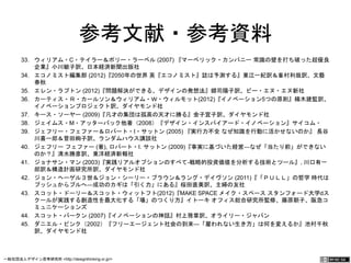 参考文献・参考資料 
33. ウィリアム・C・テイラー＆ポリー・ラーベル (2007) 『マーベリック・カンパニー 常識の壁を打ち破った超優 
良企業』小川敏子訳、日本経済新聞出版社 
34. エコノミスト編集部 (2012)『2050年の世界 英『エコノミスト』誌は予測する』東江一紀訳＆峯村利哉訳、文 
藝春秋 
35. エレン・ラプトン (2012)『問題解決ができる、デザインの発想法』郷司陽子訳、ビー・エヌ・エヌ新社 
36. カーティス・Ｒ・カールソン＆ウィリアム・Ｗ・ウィルモット(2012)『イノベーション5つの原則』楠木建監訳、 
イノベーションプロジェクト訳、ダイヤモンド社 
37. キース・ソーヤー (2009)『凡才の集団は孤高の天才に勝る』金子宣子訳、ダイヤモンド社 
38. ジェイムス・M・アッターバック他著（2008）『デザイン・インスパイアード・イノベーション』サイコム・ 
39. ジェフリー・フェファー＆ロバート・I・サットン (2005) 『実行力不全 なぜ知識を行動に活かせないのか』 長 
谷川喜一郎＆菅田絢子訳、ランダムハウス講談社 
40. ジェフリー フェファー (著), ロバート・I. サットン (2009)『事実に基づいた経営―なぜ「当たり前」ができない 
のか？』清水勝彦訳、東洋経済新報社 
41. ジョナサン・マン (2003)『実践リアルオプションのすべて-戦略的投資価値を分析する技術とツール』, 川口有一 
郎訳＆構造計画研究所訳、ダイヤモンド社 
42. ジョン・ヘーゲル３世＆ジョン・シーリー・ブラウン＆ラング・デイヴソン (2011)『「ＰＵＬＬ」の哲学 時代 
はプッシュからプルへ―成功のカギは「引く力」にある』桜田直美訳、主婦の友社 
43. スコット・ドーリー＆スコット・ウィットフト(2012)『MAKE SPACE メイク・スペース スタンフォード大学d 
スクールが実践する創造性を最大化する「場」のつくり方』イトーキ オフィス総合研究所監修、藤原朝子、阪急 
コミュニケーションズ 
44. スコット・バークン (2007)『イノベーションの神話』村上雅章訳、オライリー・ジャパン 
45. ダニエル・ピンク（2002）『フリーエージェント社会の到来―「雇われない生き方」は何を変えるか』池村千秋 
訳、ダイヤモンド社 
一般社団法人デザイン思考研究所 <http://designthinking.or.jp/> 　　　 
 