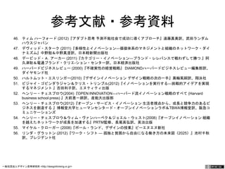 参考文献・参考資料 
46. ティム ハーフォード (2012)『アダプト思考 予測不能社会で成功に導くアプローチ』遠藤真美訳、武田ランダム 
ハウスジャパン 
47. デヴィッド・スターク (2011)『多様性とイノベーション―価値体系のマネジメントと組織のネットワーク・ダイ 
ナミズム』中野勉＆中野真澄訳、日本軽新聞出版社 
48. デービッド・Ａ. アーカー (2011)『カテゴリー・イノベーション―ブランド・レレバンスで戦わずして勝つ 』阿 
久津聡＆電通ブランド・クリエ-ション・センター訳、日本経済出版社 
49. ハーバードビジネスレビュー (2000)『不確実性の経営戦略』 DIAMONDハーバードビジネスレビュー編集部訳、 
ダイヤモンド社 
50. ハルトムット・エスリンガー(2010)『デザインイノベーション デザイン戦略の次の一手』黒輪篤嗣訳、翔泳社 
51. ビジャイ・ゴビンダラジャン＆クリス・トリンブル(2012)『イノベーションを実行する―挑戦的アイデアを実現 
するマネジメント 』吉田利子訳、エヌティティ出版 
52. ヘンリー・チェスブロウ(2004)『OPEN INNOVATION―ハーバード流イノベーション戦略のすべて (Harvard 
business school press) 』大前恵一朗訳、産能大出版部 
53. ヘンリー・チェスブロウ(2012)『オープン・サービス・イノベーション 生活者視点から、成長と競争力のあるビ 
ジネスを創造する 』博報堂大学ヒューマンセンタード・オープンイノベーションラボ＆TBWA博報堂訳、阪急コ 
ミュニケーションズ 
54. ヘンリー・チェスブロウ＆ウィム・ヴァンハーベク＆ジョエル・ウェスト(2008)『オープンイノベーション 組織 
を越えたネットワークが成長を加速する』PRTM監修、長尾高弘訳、英治出版 
55. マイケル・クローガー (2008)『ポール・ランド、デザインの授業』ビーエヌエヌ新社 
56. リンダ・グラットン (2012)『ワーク・シフト ― 孤独と貧困から自由になる働き方の未来図〈2025〉』池村千 
秋訳、プレジデント社 
一般社団法人デザイン思考研究所 <http://designthinking.or.jp/> 　　　 
 
