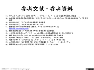 参考文献・参考資料 
57. ロベルト ベルガンティ (2012)『デザイン・ドリブン・イノベーション 』佐藤典司他訳、同友館 
58. 入山章栄 (2012)『世界の経営学者はいま何を考えているのか――知られざるビジネスの知のフロンティア』 英 
治出版 
59. 奥出直人(2007)『デザイン思考の道具箱』早川書房 
60. 奥出直人(2012)『デザイン思考と経営』NTT出版 
61. 慶應義塾大学SDM研究科主催「慶應イノベーティブデザインスクール」 
http://lab.sdm.keio.ac.jp/idc/ 
62. 紺野登(2010)『ビジネスのためのデザイン思考』東洋経済新報社 
63. 小林三郎 (2012)『ホンダ イノベーションの神髄――独創的な製品はこうつくる』日経BP社 
64. 榊原 清則(2005)『イノベーションの収益化―技術経営の課題と分析 』有斐閣 
65. 竹田陽一＆栢野克己（2002）『小さな会社・儲けのルール』フォレスト出版 
66. 電通コンサルティング (2012) 『しくみづくりイノベーション』ダイヤモンド社 
67. 土井英司(2012)『土井英司の「超」ビジネス書講義』ディスカバー・トゥエンティワン 
68. 福澤英弘＆小川康 (2009)『不確実性分析 実践講座』ファーストプレス 
一般社団法人デザイン思考研究所 <http://designthinking.or.jp/> 　　　 
 
