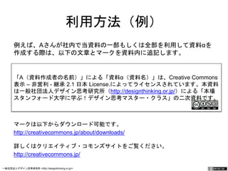 利用方法（例） 
例えば、Aさんが社内で当資料の一部もしくは全部を利用して資料α 
を作成する際は、以下の文章とマークを資料内に追記します。 
「A（資料作成者の名前）」による「資料α（資料名）」は、Creative Commons 
表示 – 非営利 - 継承 2.1 日本 License.によってライセンスされています。本資料 
は一般社団法人デザイン思考研究所（http://designthinking.or.jp/）による「本場 
スタンフォード大学に学ぶ！デザイン思考マスター・クラス」の二次資料です。 
マークは以下からダウンロード可能です。 
http://creativecommons.jp/about/downloads/ 
詳しくはクリエイティブ・コモンズサイトをご覧ください。 
http://creativecommons.jp/ 
一般社団法人デザイン思考研究所 <http://designthinking.or.jp/> 　　　 
