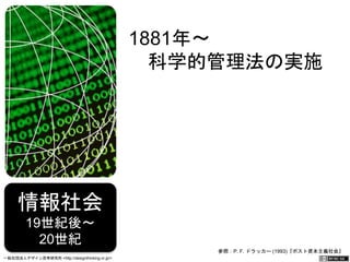 情報社会 19世紀後～ 
20世紀 
1881年～ 
　科学的管理法の実施 
参照：P. F. ドラッカー (1993)『ポスト資本主義社会』 
一般社団法人デザイン思考研究所 <http://designthinking.or.jp/> 　　　 
 
