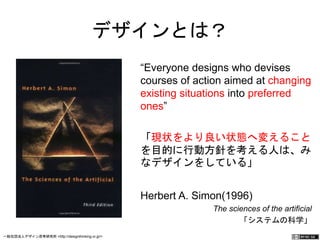 デザインとは？ 
“Everyone designs who devises 
courses of action aimed at 
changing existing situations into 
preferred ones” 
「現状をより良い状態へ変えること 
を目的に行動方針を考える人は、み 
なデザインをしている」 
Herbert A. Simon(1996) 
The sciences of the artificial 
「システムの科学」 
一般社団法人デザイン思考研究所 <http://designthinking.or.jp/> 　　　 
 