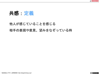 共感：定義 
他人が感じていることを感じる 
相手の表現や意見、望みをなぞっている時 
一般社団法人デザイン思考研究所 <http://designthinking.or.jp/> 　　　 
 