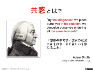 共感とは？ 
“By the imagination we 
place ourselves in his 
situation, we conceive 
ourselves enduring all the 
same torments” 
「想像の中で彼／彼女の状況 
に身をおき、同じ苦しみを感 
じること」 
Adam Smith 
(Theory of Moral Sentiments, I.i.1.2) 
一般社団法人デザイン思考研究所 <http://designthinking.or.jp/> 　　　 
 