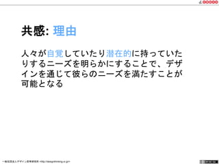 共感: 理由 
人々が自覚していたり潜在的に持っていた 
りするニーズを明らかにすることで、デザ 
インを通じて彼らのニーズを満たすことが 
可能となる 
一般社団法人デザイン思考研究所 <http://designthinking.or.jp/> 　　　 
 