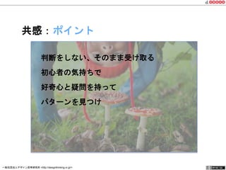 共感：ポイント 
判断をしない、そのまま受け取る 
初心者の気持ちで 
好奇心と疑問を持って 
パターンを見つけ 
一般社団法人デザイン思考研究所 <http://designthinking.or.jp/> 　　　 
 