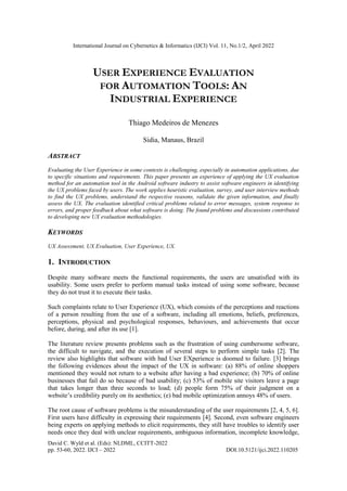 International Journal on Cybernetics & Informatics (IJCI) Vol. 11, No.1/2, April 2022
David C. Wyld et al. (Eds): NLDML, CCITT-2022
pp. 53-60, 2022. IJCI – 2022 DOI:10.5121/ijci.2022.110205
USER EXPERIENCE EVALUATION
FOR AUTOMATION TOOLS: AN
INDUSTRIAL EXPERIENCE
Thiago Medeiros de Menezes
Sidia, Manaus, Brazil
ABSTRACT
Evaluating the User Experience in some contexts is challenging, especially in automation applications, due
to specific situations and requirements. This paper presents an experience of applying the UX evaluation
method for an automation tool in the Android software industry to assist software engineers in identifying
the UX problems faced by users. The work applies heuristic evaluation, survey, and user interview methods
to find the UX problems, understand the respective reasons, validate the given information, and finally
assess the UX. The evaluation identified critical problems related to error messages, system response to
errors, and proper feedback about what software is doing. The found problems and discussions contributed
to developing new UX evaluation methodologies.
KEYWORDS
UX Assessment, UX Evaluation, User Experience, UX.
1. INTRODUCTION
Despite many software meets the functional requirements, the users are unsatisfied with its
usability. Some users prefer to perform manual tasks instead of using some software, because
they do not trust it to execute their tasks.
Such complaints relate to User Experience (UX), which consists of the perceptions and reactions
of a person resulting from the use of a software, including all emotions, beliefs, preferences,
perceptions, physical and psychological responses, behaviours, and achievements that occur
before, during, and after its use [1].
The literature review presents problems such as the frustration of using cumbersome software,
the difficult to navigate, and the execution of several steps to perform simple tasks [2]. The
review also highlights that software with bad User EXperience is doomed to failure. [3] brings
the following evidences about the impact of the UX in software: (a) 88% of online shoppers
mentioned they would not return to a website after having a bad experience; (b) 70% of online
businesses that fail do so because of bad usability; (c) 53% of mobile site visitors leave a page
that takes longer than three seconds to load; (d) people form 75% of their judgment on a
website’s credibility purely on its aesthetics; (e) bad mobile optimization annoys 48% of users.
The root cause of software problems is the misunderstanding of the user requirements [2, 4, 5, 6].
First users have difficulty in expressing their requirements [4]. Second, even software engineers
being experts on applying methods to elicit requirements, they still have troubles to identify user
needs once they deal with unclear requirements, ambiguous information, incomplete knowledge,
 