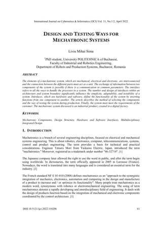 International Journal on Cybernetics & Informatics (IJCI) Vol. 11, No.1/2, April 2022
DOI:10.5121/ijci.2022.110206 61
DESIGN AND TESTING WAYS FOR
MECHATRONIC SYSTEMS
Liviu Mihai Sima
1
PhD student, University POLITEHNICA of Bucharest,
Faculty of Industrial and Robotics Engineering,
Department of Robots and Production Systems, Bucharest, Romania
ABSTRACT
The elements of a mechatronic system, which are mechanical, electrical and electronic, are interconnected
and the connection between the different parts must act as a unit. The exchange of information between two
components of the system is possible if there is a communication in common parameters. The interface
refers to all the ways to handle the processes in a system. The number and design of interfaces within an
architecture and system boundary significantly influence the simplicity, adaptability, and testability of a
system. Interfaces, which are hardware and software, define the functionality of the system by inserting
functions from one component to another. The article describes the method of selecting the components
and the way of testing the system during production. Finally, the system must meet the requirements of the
customer. The mechatronic system discussed is an industrial product, created in a digital factory.
KEYWORDS
Mechatronic Components, Design Structure, Hardware and Software Interfaces, Multidisciplinary
Integrated Design.
1. INTRODUCTION
Mechatronics is a branch of several engineering disciplines, focused on electrical and mechanical
systems engineering. This is about robotics, electronics, computer, telecommunications, systems,
control and product engineering. The term provides a basis for technical and practical
considerations. Engineer Tetsuro Mori from Yaskawa Electric, Japan, introduced the term
"mechatronics." Moreover, registered as a trademark under number "46-32714". [1]
The Japanese company later allowed the right to use the word in public, and after the term begin
using worldwide. In dictionaries, the term officially appeared in 2005 in Larousse (France).
Nowadays, the word is translated into many languages and is considered an essential term for the
industry. [2]
The French standard NF E 01-010 (2008) defines mechatronics as an "approach to the synergistic
integration of mechanics, electronics, automation and computing in the design and manufacture
of a product to increase and / or optimize its functionality". Many people treat mechatronics as a
modern word, synonymous with robotics or electromechanical engineering. The using of term
mechatronics denotes a rapidly developing and interdisciplinary field of engineering. It deals with
the design of products function based on the integration of mechanical and electronic components
coordinated by the control architecture. [3]
 