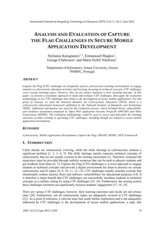 International Journal on Integrating Technology in Education (IJITE) Vol.11, No.2, June 2022
DOI :10.5121/ijite.2022.11202 19
ANALYSIS AND EVALUATION OF CAPTURE
THE FLAG CHALLENGES IN SECURE MOBILE
APPLICATION DEVELOPMENT
Stylianos Karagiannis1, 2
, Emmanouil Magkos1
,
George Chalavazis1
and Maria Nefeli Nikiforos1
1
Department of Informatics, Ionian University, Greece
2
PDMFC, Portugal
ABSTRACT
Capture the Flag (CTF) challenges are frequently used as cybersecurity learning environments to engage
students in cybersecurity education activities and learning, focusing on technical concepts. CTF challenges
cover various learning topics. However, they do not always maintain a clear learning outcome. In this
paper, we present a systematic approach to study and evaluate CTF challenges, then apply the evaluation
methodology in two CTF challenges that relate to the development of secure mobile applications. For this
proof of concept, we used the National Initiative for Cybersecurity Education (NICE) which is a
cybersecurity educational framework published by the National Institute of Standards and Technology
(NIST). Additional information was used for the evaluation process which included threat, vulnerability,
and weakness taxonomies proposed by Open Web Application Security Project® (OWASP) and Mitre
Corporation (MITRE). The evaluation methodology could be used to assess and determine the learning
outcomes of other existing or upcoming CTF challenges, including though not limited to secure mobile
application development.
KEYWORDS
Cybersecurity, Mobile Application Development, Capture the Flag, OWASP, MITRE, NICE Framework
1. INTRODUCTION
Cyber attacks are continuously evolving, while the skills shortage in cybersecurity remains a
significant problem [1, 2, 3, 4, 5]. The skills shortage mainly concerns technical concepts of
cybersecurity that are not usually covered in the existing curriculum [1]. Therefore, technical lab
experience must be provided through realistic scenarios that can be used to educate students and
get feedback from them [6, 7]. Capture the Flag (CTF) challenges is a novel approach to engage
students in technical concepts and provide a digital environment for them to practice on various
cybersecurity and IT topics [8, 9, 10, 11, 12, 13]. CTF challenges usually simulate systems that
intentionally contain security flaws and software vulnerabilities for educational purposes [14]. It
is therefore a major benefit that CTF challenges can successfully introduce students to technical
concepts in a realistic setting by using CTF challenges [15, 16]. Furthermore, the scoring system
these challenges maintain can significantly increase students' engagement [17, 18, 19].
There are various CTF challenges; however, their learning outcomes and results are not always
clear [20]. Furthermore, not all cybersecurity topics are adequately covered in CTF challenges
[21]. As a point of reference, a relevant topic that needs further exploration and is not adequately
addressed by CTF challenges is the development of secure mobile applications, a topic that
 