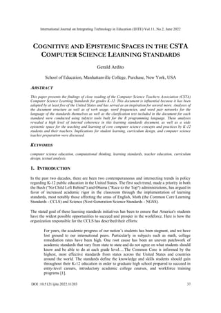 International Journal on Integrating Technology in Education (IJITE) Vol.11, No.2, June 2022
DOI :10.5121/ijite.2022.11203 37
COGNITIVE AND EPISTEMIC SPACES IN THE CSTA
COMPUTER SCIENCE LEARNING STANDARDS
Gerald Ardito
School of Education, Manhattanville College, Purchase, New York, USA
ABSTRACT
This paper presents the findings of close reading of the Computer Science Teachers Association (CSTA)
Computer Science Learning Standards for grades K-12. This document is influential because it has been
adopted by at least five of the United States and has served as an inspiration for several more. Analyses of
the document structure as well as of verb usage, word frequencies, and word pair networks for the
language of the standards themselves as well as the clarification text included in the document for each
standard were conducted using tidytext tools built for the R programming language. These analyses
revealed a high level of internal coherence in this learning standards document, as well as a wide
epistemic space for the teaching and learning of core computer science concepts and practices by K-12
students and their teachers. Implications for student learning, curriculum design, and computer science
teacher preparation were discussed.
KEYWORDS
computer science education, computational thinking, learning standards, teacher education, curriculum
design, textual analysis.
1. INTRODUCTION
In the past two decades, there are been two contemporaneous and intersecting trends in policy
regarding K-12 public education in the United States. The first such trend, made a priority in both
the Bush ("No Child Left Behind") and Obama ("Race to the Top") administrations, has argued in
favor of increased academic rigor in the classroom through the implementation of learning
standards, most notably those affecting the areas of English, Math (the Common Core Learning
Standards - CCLS) and Science (Next Generation Science Standards - NGSS).
The stated goal of these learning standards initiatives has been to ensure that America's students
have the widest possible opportunities to succeed and prosper in the workforce. Here is how the
organization responsible for the CCLS has described their efforts:
For years, the academic progress of our nation’s students has been stagnant, and we have
lost ground to our international peers. Particularly in subjects such as math, college
remediation rates have been high. One root cause has been an uneven patchwork of
academic standards that vary from state to state and do not agree on what students should
know and be able to do at each grade level….The Common Core is informed by the
highest, most effective standards from states across the United States and countries
around the world. The standards define the knowledge and skills students should gain
throughout their K-12 education in order to graduate high school prepared to succeed in
entry-level careers, introductory academic college courses, and workforce training
programs [1].
 