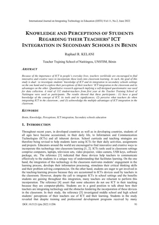 International Journal on Integrating Technology in Education (IJITE) Vol.11, No.2, June 2022
DOI :10.5121/ijite.2022.11206 91
KNOWLEDGE AND PERCEPTIONS OF STUDENTS
REGARDING THEIR TEACHERS’ ICT
INTEGRATION IN SECONDARY SCHOOLS IN BENIN
Raphael R. KELANI
Teacher Trqining School of Natitingou, UNSTIM, Bénin
ABSTRACT
Because of the importance of ICT in people’s everyday lives, teachers worldwide are encouraged to find
innovative and creative ways to incorporate these tools into classroom learning. As such, the goal of this
study is dual : to investigate students’ knowledge of ICT and its integration in secondary schools settings
on the one hand and to explore their perceptions of their teachers’ ICT integration in the classroom and its
advantages on the other. Quantitative research approach implying a self-designed questionnaire was used
for data collection. A total of 132 student-teachers from first year at the Teacher Training School of
Natitingou were used as participants. The results showed that these participants : (1) have a good
knowledge of the concept of ICT, its tools and its significances; (2) perceive what teachers do when
integrating ICT in the classroom ; and (3) acknowledge the multiple advantages of ICT integration in the
classroom.
KEYWORDS
Benin, Knowledge, Perceptions, ICT integration, Secondary schools education
1. INTRODUCTION
Throughout recent years, in developed countries as well as in developing countries, students of
all ages have become accustomed, in their daily life, to Information and Communication
Technologies (ICTs) and all inherent devices. School curricula and teaching strategies are
therefore being revised to help students learn using ICTs for their daily activities, assignments
and projects. Educators around the world are encouraged to find innovative and creative ways to
incorporate this technology into classroom learning [1, 2]. ICTs tools used in classroom settings
comprise computers, laptops, television sets, video projector, video camera, USB keys, software
package, etc. The reference [3] indicated that these devices help teachers to communicate
effectively to the students in a unique way of understanding that facilitates learning. On the one
hand, the integration of this technology in the classroom motivates students’ engagement in the
learning process, develops their information processing, stimulates their critical thinking skills
and their problem solving competencies. On the other hand, students are eager to get involved in
the teaching-learning process because they are accustomed to ICTs devices used by teachers in
the classroom. However, despite the call to integrate ICTs in school settings and the benefits
students are gaining throughout this integration, many teachers are reluctant to perform this
incorporation. The reference [4] assert that some educators do not use ICT in their teaching
because they are computer-phobic. Students are in a good position to talk about how their
teachers are integrating technology and the obstacles hindering the incorporation of these devices
in the classroom. In their study, the reference [5] investigated middle school and high school
students’ perceptions of their teachers use of ICT and their learning. Students in the study
revealed that despite training and professional development programs received by many
 