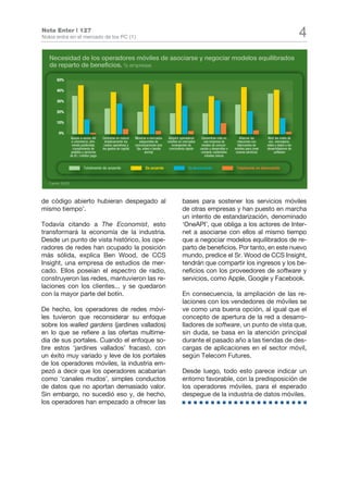 Nota Enter | 127
Nokia entra en el mercado de los PC (1)                                                                                                                                             4
   Necesidad de los operadores móviles de asociarse y negociar modelos equilibrados
   de reparto de beneficios. % empresas

       50%

       40%

       30%

       20%

       10%

         0%
                   Apoyar a socios del     Centrarse en reducir    Moverse a mercados     Adquirir operadores    Convertirse más en          Afianzar las     Abrir las redes de
                    e-commerce, ofre-        drásticamente los         adyacentes de      móviles en mercados      una empresa de          relaciones con      voz, mensajería,
                    ciendo publicidad,      costes operativos y    comunicaciones (voz       emergentes de       medios de comuni-         fabricantes de     vídeo y datos a los
                     cumplimiento de       los gastos de capital    fija, vídeo o banda    crecimiento rápido   cación y desarrollar o   móviles para crear   desarrolladores de
                    pedidos y servicios                                     ancha)                               comprar contenidos       nuevos servicios         software
                   de ID / crédito/ pago                                                                            móviles únicos


                             T
                             Tota
                             Totalmente de acuerdo                        D acuerdo
                                                                          De a                          E desacuerdo
                                                                                                        En d                              T
                                                                                                                                          Tota
                                                                                                                                          Totalmente en desacuerdo


   Fuente: IDATE




de código abierto hubieran despegado al                                                             bases para sostener los servicios móviles
mismo tiempo’.                                                                                      de otras empresas y han puesto en marcha
                                                                                                    un intento de estandarización, denominado
Todavía citando a The Economist, esto                                                               ‘OneAPI’, que obliga a los actores de Inter-
transformará la economía de la industria.                                                           net a asociarse con ellos al mismo tiempo
Desde un punto de vista histórico, los ope-                                                         que a negociar modelos equilibrados de re-
radores de redes han ocupado la posición                                                            parto de beneficios. Por tanto, en este nuevo
más sólida, explica Ben Wood, de CCS                                                                mundo, predice el Sr. Wood de CCS Insight,
Insight, una empresa de estudios de mer-                                                            tendrán que compartir los ingresos y los be-
cado. Ellos poseían el espectro de radio,                                                           neficios con los proveedores de software y
construyeron las redes, mantuvieron las re-                                                         servicios, como Apple, Google y Facebook.
laciones con los clientes... y se quedaron
con la mayor parte del botín.                                                                       En consecuencia, la ampliación de las re-
                                                                                                    laciones con los vendedores de móviles se
De hecho, los operadores de redes móvi-                                                             ve como una buena opción, al igual que el
les tuvieron que reconsiderar su enfoque                                                            concepto de apertura de la red a desarro-
sobre los walled gardens (jardines vallados)                                                        lladores de software, un punto de vista que,
en lo que se refiere a las ofertas multime-                                                         sin duda, se basa en la atención principal
dia de sus portales. Cuando el enfoque so-                                                          durante el pasado año a las tiendas de des-
bre estos ‘jardines vallados’ fracasó, con                                                          cargas de aplicaciones en el sector móvil,
un éxito muy variado y leve de los portales                                                         según Telecom Futures.
de los operadores móviles, la industria em-
pezó a decir que los operadores acabarían                                                           Desde luego, todo esto parece indicar un
como ‘canales mudos’, simples conductos                                                             entorno favorable, con la predisposición de
de datos que no aportan demasiado valor.                                                            los operadores móviles, para el esperado
Sin embargo, no sucedió eso y, de hecho,                                                            despegue de la industria de datos móviles.
los operadores han empezado a ofrecer las
 