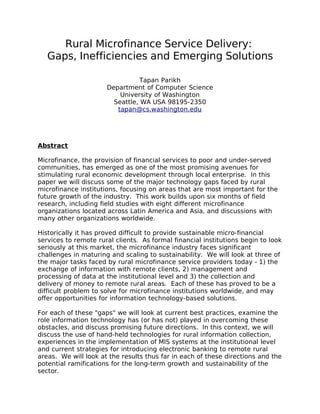 Rural Microfinance Service Delivery:
Gaps, Inefficiencies and Emerging Solutions
Tapan Parikh
Department of Computer Science
University of Washington
Seattle, WA USA 98195-2350
tapan@cs.washington.edu
Abstract
Microfinance, the provision of financial services to poor and under-served
communities, has emerged as one of the most promising avenues for
stimulating rural economic development through local enterprise. In this
paper we will discuss some of the major technology gaps faced by rural
microfinance institutions, focusing on areas that are most important for the
future growth of the industry. This work builds upon six months of field
research, including field studies with eight different microfinance
organizations located across Latin America and Asia, and discussions with
many other organizations worldwide.
Historically it has proved difficult to provide sustainable micro-financial
services to remote rural clients. As formal financial institutions begin to look
seriously at this market, the microfinance industry faces significant
challenges in maturing and scaling to sustainability. We will look at three of
the major tasks faced by rural microfinance service providers today - 1) the
exchange of information with remote clients, 2) management and
processing of data at the institutional level and 3) the collection and
delivery of money to remote rural areas. Each of these has proved to be a
difficult problem to solve for microfinance institutions worldwide, and may
offer opportunities for information technology-based solutions.
For each of these "gaps" we will look at current best practices, examine the
role information technology has (or has not) played in overcoming these
obstacles, and discuss promising future directions. In this context, we will
discuss the use of hand-held technologies for rural information collection,
experiences in the implementation of MIS systems at the institutional level
and current strategies for introducing electronic banking to remote rural
areas. We will look at the results thus far in each of these directions and the
potential ramifications for the long-term growth and sustainability of the
sector.
 