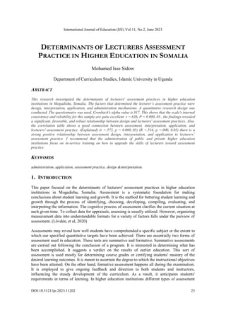International Journal of Education (IJE) Vol.11, No.2, June 2023
DOI:10.5121/ije.2023.11202 23
DETERMINANTS OF LECTURERS ASSESSMENT
PRACTICE IN HIGHER EDUCATION IN SOMALIA
Mohamed Isse Sidow
Department of Curriculum Studies, Islamic University in Uganda
ABSTRACT
This research investigated the determinants of lecturers' assessment practices in higher education
institutions in Mogadishu, Somalia. The factors that determined the lecturer’s assessment practice were
design, interpretation, application, and administration mechanisms. A quantitative research design was
conducted. The questionnaire was used, Cronbach's alpha value is.917. This shows that the scale's internal
consistency and reliability for this sample are quite excellent. r =.636, P = 0.000,.05., the findings revealed
a significant, favorable, and robust relationship between design and lecturers' assessment practices. Also,
the correlation table shows a good connection between assessment, interpretation, application, and
lecturers' assessment practice. (Explained) (r =.575, p = 0.000,.05) (R =.516, p =.000, 0.05) there is a
strong positive relationship between assessment design, interpretation, and application to lecturers’
assessment practice. I recommend that the administration of public and private higher education
institutions focus on in-service training on how to upgrade the skills of lecturers toward assessment
practice.
KEYWORDS
administration, application, assessment practice, design &interpretation.
1. INTRODUCTION
This paper focused on the determinants of lecturers' assessment practices in higher education
institutions in Mogadishu, Somalia. Assessment is a systematic foundation for making
conclusions about student learning and growth. It is the method for bettering student learning and
growth through the process of identifying, choosing, developing, compiling, evaluating, and
interpreting the information. The cognitive process of assessment clarifies the current situation at
each given time. To collect data for appraisals, assessing is usually utilized. However, organizing
measurement data into understandable formats for a variety of factors falls under the purview of
assessment. (Lövdén, et al, 2020)
Assessments may reveal how well students have comprehended a specific subject or the extent to
which our specified quantitative targets have been achieved. There are essentially two forms of
assessment used in education. These tests are summative and formative. Summative assessments
are carried out following the conclusion of a program. It is interested in determining what has
been accomplished. It suggests a verdict on the results of earlier education. This sort of
assessment is used mostly for determining course grades or certifying students' mastery of the
desired learning outcomes. It is meant to ascertain the degree to which the instructional objectives
have been attained. On the other hand, formative assessment happens all during the examination.
It is employed to give ongoing feedback and direction to both students and instructors,
influencing the steady development of the curriculum. As a result, it anticipates students'
requirements in terms of learning. In higher education institutions different types of assessment
 