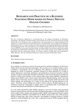 International Journal of Education (IJE) Vol.11, No.2, June 2023
DOI:10.5121/ije.2023.11203 33
RESEARCH AND PRACTICE OF A BLENDED
TEACHING MODE BASED ON SMALL PRIVATE
ONLINE COURSES
Yan Li, Zhuoqun Lu and Heyun Liu
School of Energy and Mechanical Engineering, Hunan University of Humanities,
Science and Technology, Loudi, China
ABSTRACT
The rate of education digitization is accelerating due to the ongoing development of information
technologies. The demands of student learning cannot be fully met by the conventional classroom-teaching
method. Due to the emergence of new teaching forms in the post-pandemic era, rapid development of IT
applications, national education-informatization policies and deployment, and the plight of the traditional
teaching mode, there is a need to explore new ideas and patterns of integrating information technologies
and teaching approaches. This study elaborates on a blended teaching mode based on small private online
courses (SPOC) on course goals, teaching contents, teaching methods, and evaluation approaches against
the background of information technology by using the course of Heat Transfer as an example. The results
demonstrate that this instructional strategy can enhance students' learning effect and comprehensive
ability effectively. The rules of blended teaching were explored to guide teaching improvement.
KEYWORDS
SPOC, Blended Teaching, Informatization
1. INTRODUCTION
Every industry is evolving as a result of the quick growth of artificial intelligence, the Internet of
Things, the 5G network, and other technologies. The e-evolution or e-revolution includes e-mails,
e-commerce, e-government, and now e-education. Our approach to teaching and learning is
changing as a result of e-education, commonly referred to as online education [1]. In order to
achieve digitization, networking, intelligence, and multimedia in classroom instruction, teachers
attempt to integrate cutting-edge information technologies with instructional ideas by putting into
practice a variety of new measures, such as massive open online courses (MOOC), small private
online courses (SPOC), micro courses, and inverted classes. Blended teaching, which is the most
popular form of delivering courses in higher education [2], frequently blends face-to-face and
online methods and technologies [3] in order to best achieve the learning objectives of the
course.. Therefore, various methods are needed to achieve effective blended teaching [4]. As
institutions around the world adapt to changes, there is a developing body of knowledge that
examines the potential and difficulties of online education [5-7].
As a new online educational model, MOOC represents a new form of online course developed
based on teaching theories and network/mobile intelligent technologies. In the post-MOOC era of
mixed modern online teaching and learning models, MOOC had progressed through multiple
stages of cMOOCs, hMOOCs, and xMOOCs [8, 9]. MOOC started in 2012. Due to the numerous
benefits of being large, open, online, interactive, and abundant in learning resources, it gained
popularity swiftly throughout the world. After a rapid-growth period, MOOC gradually became
 