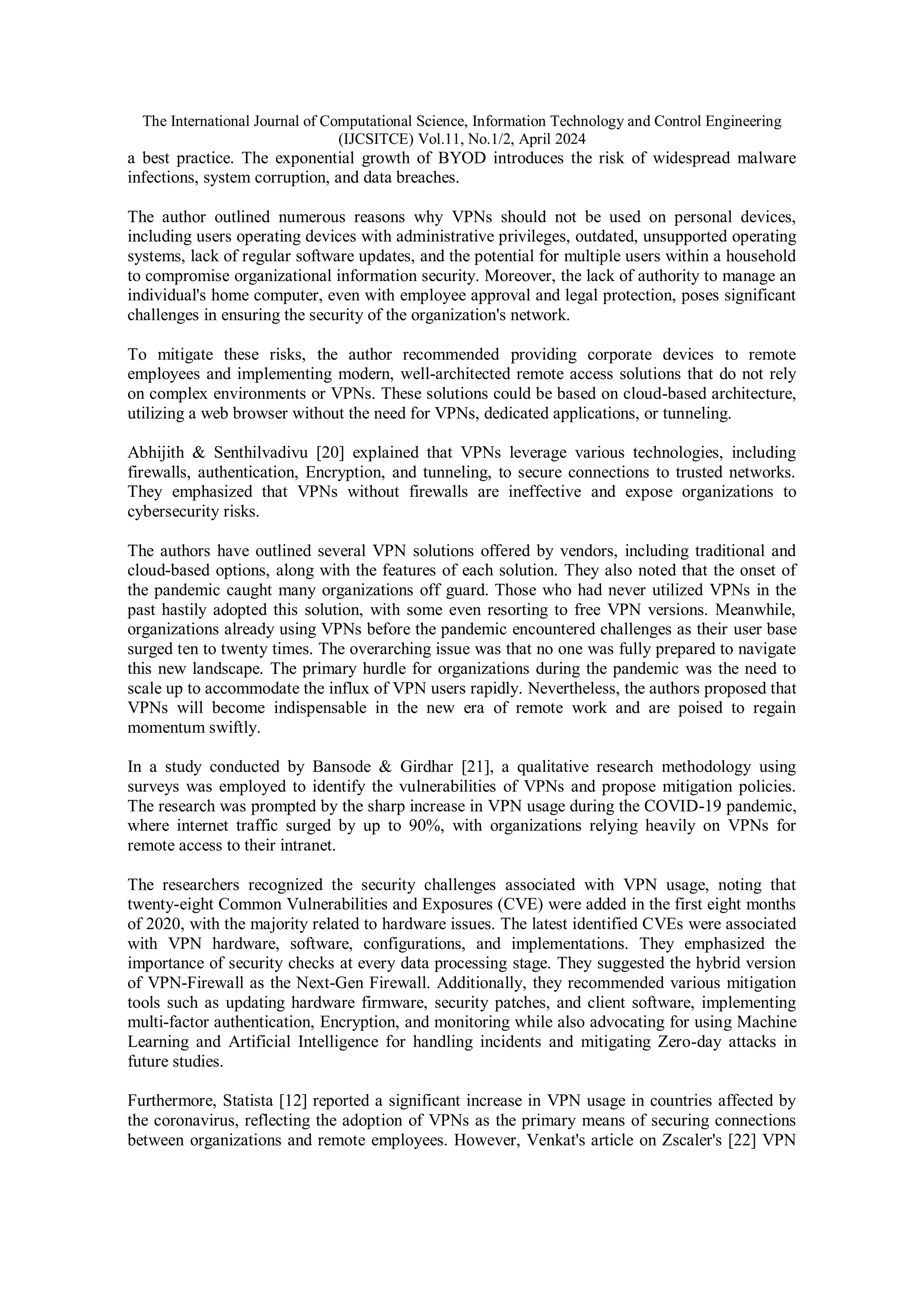 The International Journal of Computational Science, Information Technology and Control Engineering
(IJCSITCE) Vol.11, No.1/2, April 2024
a best practice. The exponential growth of BYOD introduces the risk of widespread malware
infections, system corruption, and data breaches.
The author outlined numerous reasons why VPNs should not be used on personal devices,
including users operating devices with administrative privileges, outdated, unsupported operating
systems, lack of regular software updates, and the potential for multiple users within a household
to compromise organizational information security. Moreover, the lack of authority to manage an
individual's home computer, even with employee approval and legal protection, poses significant
challenges in ensuring the security of the organization's network.
To mitigate these risks, the author recommended providing corporate devices to remote
employees and implementing modern, well-architected remote access solutions that do not rely
on complex environments or VPNs. These solutions could be based on cloud-based architecture,
utilizing a web browser without the need for VPNs, dedicated applications, or tunneling.
Abhijith & Senthilvadivu [20] explained that VPNs leverage various technologies, including
firewalls, authentication, Encryption, and tunneling, to secure connections to trusted networks.
They emphasized that VPNs without firewalls are ineffective and expose organizations to
cybersecurity risks.
The authors have outlined several VPN solutions offered by vendors, including traditional and
cloud-based options, along with the features of each solution. They also noted that the onset of
the pandemic caught many organizations off guard. Those who had never utilized VPNs in the
past hastily adopted this solution, with some even resorting to free VPN versions. Meanwhile,
organizations already using VPNs before the pandemic encountered challenges as their user base
surged ten to twenty times. The overarching issue was that no one was fully prepared to navigate
this new landscape. The primary hurdle for organizations during the pandemic was the need to
scale up to accommodate the influx of VPN users rapidly. Nevertheless, the authors proposed that
VPNs will become indispensable in the new era of remote work and are poised to regain
momentum swiftly.
In a study conducted by Bansode & Girdhar [21], a qualitative research methodology using
surveys was employed to identify the vulnerabilities of VPNs and propose mitigation policies.
The research was prompted by the sharp increase in VPN usage during the COVID-19 pandemic,
where internet traffic surged by up to 90%, with organizations relying heavily on VPNs for
remote access to their intranet.
The researchers recognized the security challenges associated with VPN usage, noting that
twenty-eight Common Vulnerabilities and Exposures (CVE) were added in the first eight months
of 2020, with the majority related to hardware issues. The latest identified CVEs were associated
with VPN hardware, software, configurations, and implementations. They emphasized the
importance of security checks at every data processing stage. They suggested the hybrid version
of VPN-Firewall as the Next-Gen Firewall. Additionally, they recommended various mitigation
tools such as updating hardware firmware, security patches, and client software, implementing
multi-factor authentication, Encryption, and monitoring while also advocating for using Machine
Learning and Artificial Intelligence for handling incidents and mitigating Zero-day attacks in
future studies.
Furthermore, Statista [12] reported a significant increase in VPN usage in countries affected by
the coronavirus, reflecting the adoption of VPNs as the primary means of securing connections
between organizations and remote employees. However, Venkat's article on Zscaler's [22] VPN
 