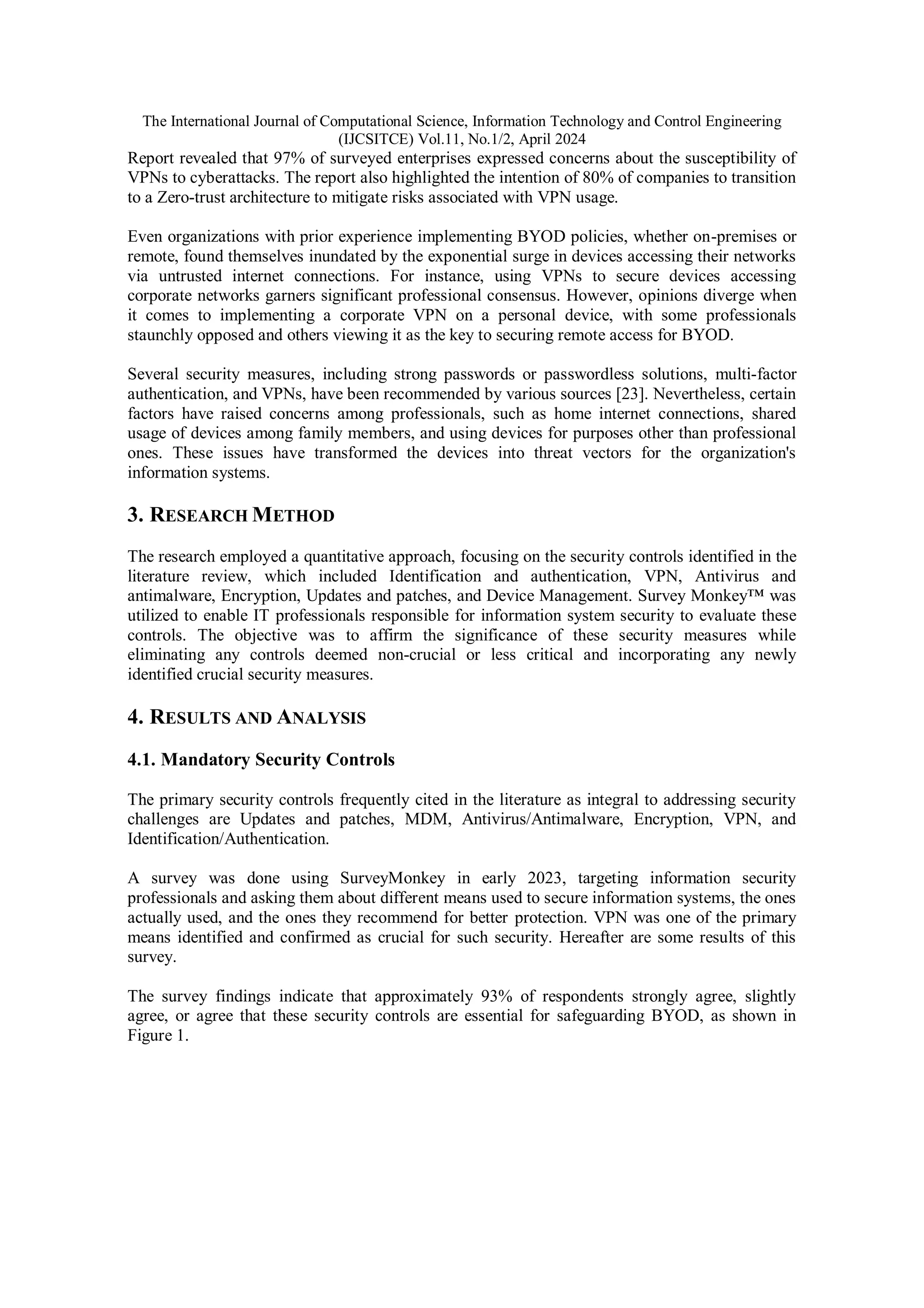The International Journal of Computational Science, Information Technology and Control Engineering
(IJCSITCE) Vol.11, No.1/2, April 2024
Report revealed that 97% of surveyed enterprises expressed concerns about the susceptibility of
VPNs to cyberattacks. The report also highlighted the intention of 80% of companies to transition
to a Zero-trust architecture to mitigate risks associated with VPN usage.
Even organizations with prior experience implementing BYOD policies, whether on-premises or
remote, found themselves inundated by the exponential surge in devices accessing their networks
via untrusted internet connections. For instance, using VPNs to secure devices accessing
corporate networks garners significant professional consensus. However, opinions diverge when
it comes to implementing a corporate VPN on a personal device, with some professionals
staunchly opposed and others viewing it as the key to securing remote access for BYOD.
Several security measures, including strong passwords or passwordless solutions, multi-factor
authentication, and VPNs, have been recommended by various sources [23]. Nevertheless, certain
factors have raised concerns among professionals, such as home internet connections, shared
usage of devices among family members, and using devices for purposes other than professional
ones. These issues have transformed the devices into threat vectors for the organization's
information systems.
3. RESEARCH METHOD
The research employed a quantitative approach, focusing on the security controls identified in the
literature review, which included Identification and authentication, VPN, Antivirus and
antimalware, Encryption, Updates and patches, and Device Management. Survey Monkey™ was
utilized to enable IT professionals responsible for information system security to evaluate these
controls. The objective was to affirm the significance of these security measures while
eliminating any controls deemed non-crucial or less critical and incorporating any newly
identified crucial security measures.
4. RESULTS AND ANALYSIS
4.1. Mandatory Security Controls
The primary security controls frequently cited in the literature as integral to addressing security
challenges are Updates and patches, MDM, Antivirus/Antimalware, Encryption, VPN, and
Identification/Authentication.
A survey was done using SurveyMonkey in early 2023, targeting information security
professionals and asking them about different means used to secure information systems, the ones
actually used, and the ones they recommend for better protection. VPN was one of the primary
means identified and confirmed as crucial for such security. Hereafter are some results of this
survey.
The survey findings indicate that approximately 93% of respondents strongly agree, slightly
agree, or agree that these security controls are essential for safeguarding BYOD, as shown in
Figure 1.
 
