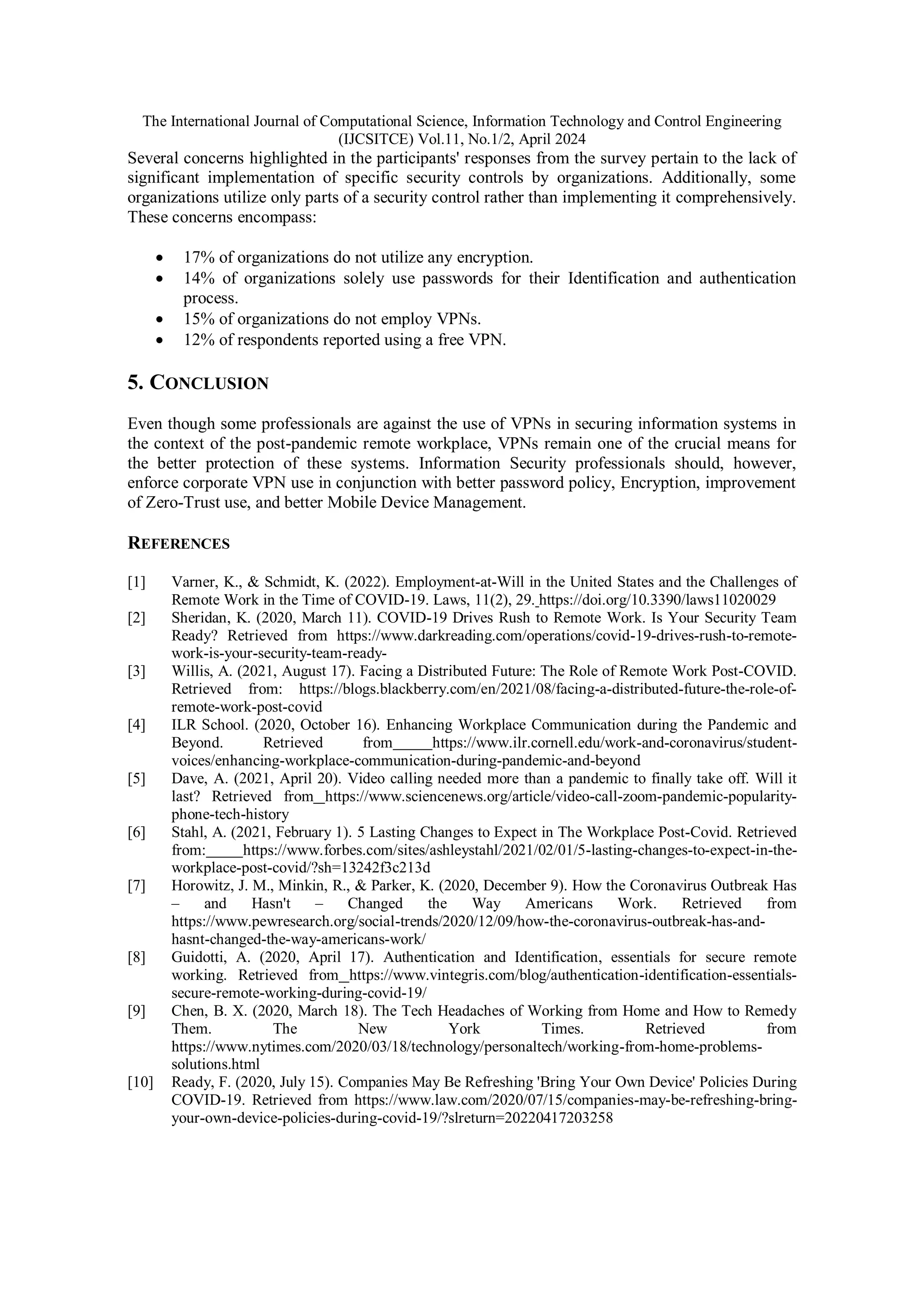 The International Journal of Computational Science, Information Technology and Control Engineering
(IJCSITCE) Vol.11, No.1/2, April 2024
Several concerns highlighted in the participants' responses from the survey pertain to the lack of
significant implementation of specific security controls by organizations. Additionally, some
organizations utilize only parts of a security control rather than implementing it comprehensively.
These concerns encompass:
 17% of organizations do not utilize any encryption.
 14% of organizations solely use passwords for their Identification and authentication
process.
 15% of organizations do not employ VPNs.
 12% of respondents reported using a free VPN.
5. CONCLUSION
Even though some professionals are against the use of VPNs in securing information systems in
the context of the post-pandemic remote workplace, VPNs remain one of the crucial means for
the better protection of these systems. Information Security professionals should, however,
enforce corporate VPN use in conjunction with better password policy, Encryption, improvement
of Zero-Trust use, and better Mobile Device Management.
REFERENCES
[1] Varner, K., & Schmidt, K. (2022). Employment-at-Will in the United States and the Challenges of
Remote Work in the Time of COVID-19. Laws, 11(2), 29. https://doi.org/10.3390/laws11020029
[2] Sheridan, K. (2020, March 11). COVID-19 Drives Rush to Remote Work. Is Your Security Team
Ready? Retrieved from https://www.darkreading.com/operations/covid-19-drives-rush-to-remote-
work-is-your-security-team-ready-
[3] Willis, A. (2021, August 17). Facing a Distributed Future: The Role of Remote Work Post-COVID.
Retrieved from: https://blogs.blackberry.com/en/2021/08/facing-a-distributed-future-the-role-of-
remote-work-post-covid
[4] ILR School. (2020, October 16). Enhancing Workplace Communication during the Pandemic and
Beyond. Retrieved from https://www.ilr.cornell.edu/work-and-coronavirus/student-
voices/enhancing-workplace-communication-during-pandemic-and-beyond
[5] Dave, A. (2021, April 20). Video calling needed more than a pandemic to finally take off. Will it
last? Retrieved from https://www.sciencenews.org/article/video-call-zoom-pandemic-popularity-
phone-tech-history
[6] Stahl, A. (2021, February 1). 5 Lasting Changes to Expect in The Workplace Post-Covid. Retrieved
from: https://www.forbes.com/sites/ashleystahl/2021/02/01/5-lasting-changes-to-expect-in-the-
workplace-post-covid/?sh=13242f3c213d
[7] Horowitz, J. M., Minkin, R., & Parker, K. (2020, December 9). How the Coronavirus Outbreak Has
– and Hasn't – Changed the Way Americans Work. Retrieved from
https://www.pewresearch.org/social-trends/2020/12/09/how-the-coronavirus-outbreak-has-and-
hasnt-changed-the-way-americans-work/
[8] Guidotti, A. (2020, April 17). Authentication and Identification, essentials for secure remote
working. Retrieved from https://www.vintegris.com/blog/authentication-identification-essentials-
secure-remote-working-during-covid-19/
[9] Chen, B. X. (2020, March 18). The Tech Headaches of Working from Home and How to Remedy
Them. The New York Times. Retrieved from
https://www.nytimes.com/2020/03/18/technology/personaltech/working-from-home-problems-
solutions.html
[10] Ready, F. (2020, July 15). Companies May Be Refreshing 'Bring Your Own Device' Policies During
COVID-19. Retrieved from https://www.law.com/2020/07/15/companies-may-be-refreshing-bring-
your-own-device-policies-during-covid-19/?slreturn=20220417203258
 