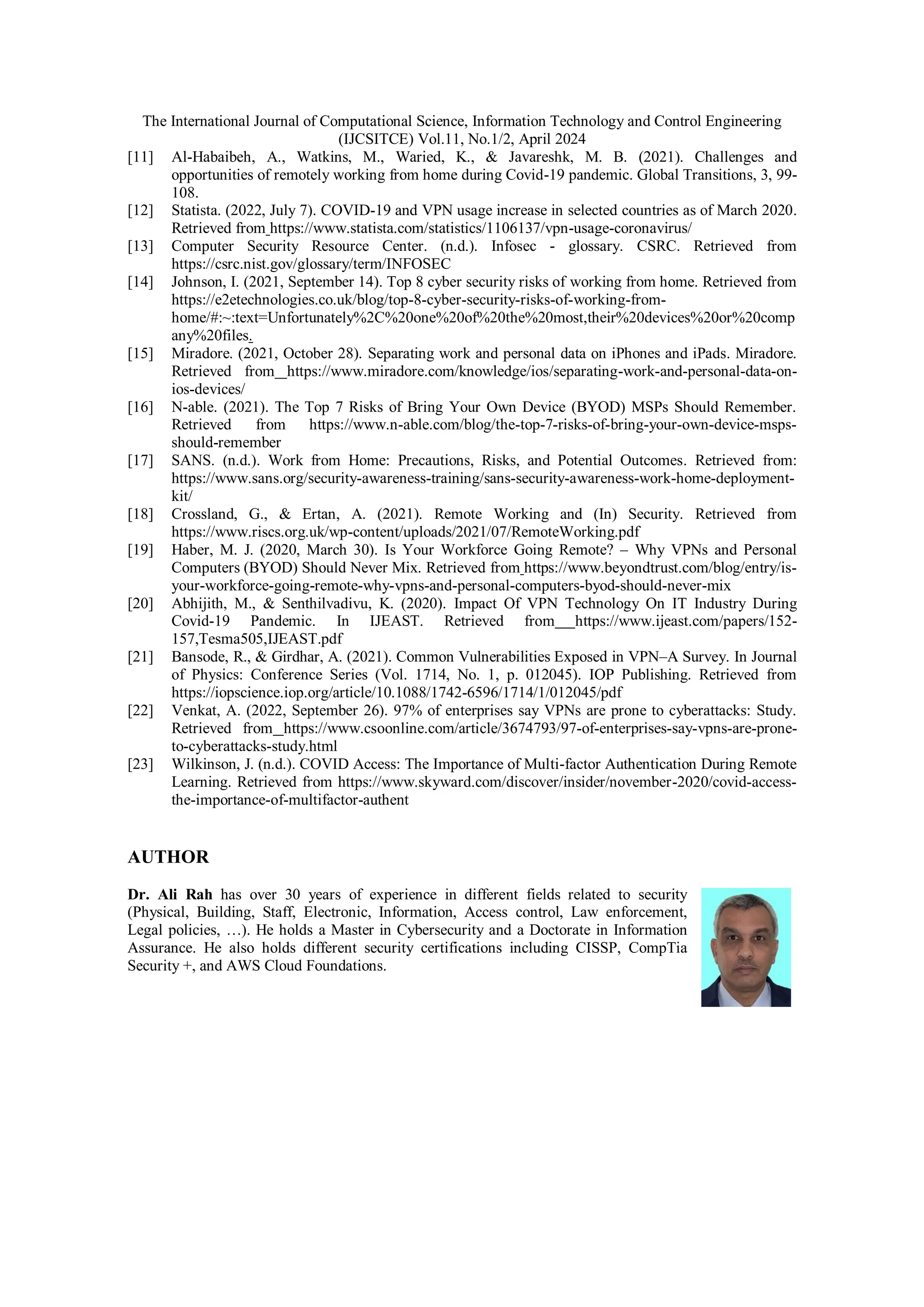 The International Journal of Computational Science, Information Technology and Control Engineering
(IJCSITCE) Vol.11, No.1/2, April 2024
[11] Al-Habaibeh, A., Watkins, M., Waried, K., & Javareshk, M. B. (2021). Challenges and
opportunities of remotely working from home during Covid-19 pandemic. Global Transitions, 3, 99-
108.
[12] Statista. (2022, July 7). COVID-19 and VPN usage increase in selected countries as of March 2020.
Retrieved from https://www.statista.com/statistics/1106137/vpn-usage-coronavirus/
[13] Computer Security Resource Center. (n.d.). Infosec - glossary. CSRC. Retrieved from
https://csrc.nist.gov/glossary/term/INFOSEC
[14] Johnson, I. (2021, September 14). Top 8 cyber security risks of working from home. Retrieved from
https://e2etechnologies.co.uk/blog/top-8-cyber-security-risks-of-working-from-
home/#:~:text=Unfortunately%2C%20one%20of%20the%20most,their%20devices%20or%20comp
any%20files.
[15] Miradore. (2021, October 28). Separating work and personal data on iPhones and iPads. Miradore.
Retrieved from https://www.miradore.com/knowledge/ios/separating-work-and-personal-data-on-
ios-devices/
[16] N-able. (2021). The Top 7 Risks of Bring Your Own Device (BYOD) MSPs Should Remember.
Retrieved from https://www.n-able.com/blog/the-top-7-risks-of-bring-your-own-device-msps-
should-remember
[17] SANS. (n.d.). Work from Home: Precautions, Risks, and Potential Outcomes. Retrieved from:
https://www.sans.org/security-awareness-training/sans-security-awareness-work-home-deployment-
kit/
[18] Crossland, G., & Ertan, A. (2021). Remote Working and (In) Security. Retrieved from
https://www.riscs.org.uk/wp-content/uploads/2021/07/RemoteWorking.pdf
[19] Haber, M. J. (2020, March 30). Is Your Workforce Going Remote? – Why VPNs and Personal
Computers (BYOD) Should Never Mix. Retrieved from https://www.beyondtrust.com/blog/entry/is-
your-workforce-going-remote-why-vpns-and-personal-computers-byod-should-never-mix
[20] Abhijith, M., & Senthilvadivu, K. (2020). Impact Of VPN Technology On IT Industry During
Covid-19 Pandemic. In IJEAST. Retrieved from https://www.ijeast.com/papers/152-
157,Tesma505,IJEAST.pdf
[21] Bansode, R., & Girdhar, A. (2021). Common Vulnerabilities Exposed in VPN–A Survey. In Journal
of Physics: Conference Series (Vol. 1714, No. 1, p. 012045). IOP Publishing. Retrieved from
https://iopscience.iop.org/article/10.1088/1742-6596/1714/1/012045/pdf
[22] Venkat, A. (2022, September 26). 97% of enterprises say VPNs are prone to cyberattacks: Study.
Retrieved from https://www.csoonline.com/article/3674793/97-of-enterprises-say-vpns-are-prone-
to-cyberattacks-study.html
[23] Wilkinson, J. (n.d.). COVID Access: The Importance of Multi-factor Authentication During Remote
Learning. Retrieved from https://www.skyward.com/discover/insider/november-2020/covid-access-
the-importance-of-multifactor-authent
AUTHOR
Dr. Ali Rah has over 30 years of experience in different fields related to security
(Physical, Building, Staff, Electronic, Information, Access control, Law enforcement,
Legal policies, …). He holds a Master in Cybersecurity and a Doctorate in Information
Assurance. He also holds different security certifications including CISSP, CompTia
Security +, and AWS Cloud Foundations.
 