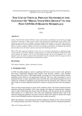 The International Journal of Computational Science, Information Technology and Control Engineering
(IJCSITCE) Vol.11, No.1/2, April 2024
DOI: 10.5121/ijcsitce.2024.11201 1
THE USE OF VIRTUAL PRIVATE NETWORK IN THE
CONTEXT OF “BRING YOUR OWN DEVICE” IN THE
POST COVID-19 REMOTE WORKPLACE
Ali RAH
USA
ABSTRACT
Using a Virtual Private Network (VPN) for remote work provides an added layer of security by encrypting
the internet connection. It helps protect sensitive data and prevents unauthorized access. With a VPN,
employees can securely access company resources and files from anywhere in the world. This allows for
greater flexibility in work arrangements and enables employees to collaborate seamlessly. Implementing a
VPN as a remote workplace solution can lead to cost savings for businesses. It eliminates the need for
physical office space and reduces expenses associated with commuting and travel.
While VPNs offer numerous benefits for remote work, it is crucial for organizations to implement proper
security measures and educate employees on best practices to realize this technology's full potential. This
article explores the change in the use of VPNs during and after the Covid-19 pandemic era. A short
literature review precedes the opinion of the information security community about the usage and role of
VPNs in efficiently securing information and information systems.
KEYWORDS
VPN, Remote Workplace, InfoSec, Information, Security
1. INTRODUCTION
In 2020, the global pandemic caused a significant shift from on-site to remote work, primarily
from home, significantly changing many people's work dynamics without a clear boundary
between home and work [1]. This sudden change, occurring over a brief period without warning,
amplified security threats to all organizations' assets [2]. This new work environment is now a
permanent fixture, as many organizations discovered that they could maintain productivity levels
without the overhead of managing on-site personnel and the associated costs. Moreover, more
than a third of surveyed employees preferred to continue working from home after the pandemic
[3].
There are many lasting changes to expect in the workplace culture. The need to maintain business
operations during the pandemic led to these changes and improved communication channels,
such as video conferencing and virtual events [4]. Remote work has become the new standard,
either entirely or in a hybrid form, with video calls supplanting traditional phone calls as the
norm [5]. Employees' preference for remote work also stems from a desire to relocate from major
cities to more affordable locations while preserving a similar income [6].
Before the pandemic, most organizations had their employees working on-site, with no more than
6% working remotely, part-time or full-time, or while traveling. However, during the pandemic,
 