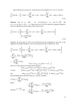 Applied Mathematics and Sciences: An International Journal (MathSJ) Vol.11, No.1/2, June 2024
10
(2.15)
Theorem 2.4 [3, p. 206] Let be even , and
. There exists for which the composite Simpson’s
rule for subintervals can be written with its error term as
(2.16)
Similarly, the error term in (2.16) can be derived from the summation of all errors in the
application of standard Simpson’s rule on each consecutive pair of subintervals. Thus,
for for .
Since then by Extreme Value Theorem,
we have,
and
By Intermediate Value Theorem, there is such that,
Hence
and since , then
 