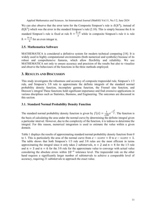 Applied Mathematics and Sciences: An International Journal (MathSJ) Vol.11, No.1/2, June 2024
11
We can also observe that the error term for the Composite Simpson’s rule is , instead of
which was the error in the standard Simpson’s rule (2.10). This is simply because the in
standard Simpson’s rule is fixed at rule while in composite Simpson’s rule it is rule
for an even integer
2.5. Mathematica Software
MATHEMATICA is considered a definitive system for modern technical computing [18]. It is
widely used in highly computational environments (both numerical and symbolic) because of its
robust and comprehensive features, which allow flexibility and reliability. We use
MATHEMATICA not only to ensure accuracy and precision of the results but also to visualize
and observe the behaviours of the functions in the three methods employed.
3. RESULTS AND DISCUSSION
This study investigates the robustness and accuracy of composite trapezoidal rule, Simpson’s 1/3
rule, and Simpson’s 3/8 rule to approximate the definite integrals of the standard normal
probability density function, incomplete gamma function, the Fresnel sine function, and
Dawson’s integral These functions hold significant importance and find extensive applications in
various disciplines such as Statistics, Business, and Engineering. The outcomes are discussed in
this section.
3.1. Standard Normal Probability Density Function
The standard normal probability density function is given by . The function is
the basis of calculating the area under the normal curve by determining the definite integral given
a particular interval. However, due to the complexity of the function, it is tedious to determine the
integral. For this reason, numerical integration is used to estimate the value within a given
domain.
Table 1 displays the results of approximating standard normal probability density function from 0
to 1. This is particularly the area of the normal curve from to
The table shows that both Simpson’s 1/3 rule and 3/8 rules are the most efficient in terms
approximating the integral since it only takes 2 subintervals, and for the 1/3 rule
and and for the 3/8 rule for the approximate value to converge with actual value
considering the absolute errors within tolerance level. The trapezoidal rule on the other
hand requires a significantly larger number of subintervals to achieve a comparable level of
accuracy, requiring 21 subintervals to approach the exact value.
 