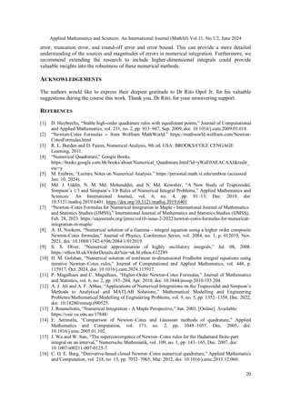 Applied Mathematics and Sciences: An International Journal (MathSJ) Vol.11, No.1/2, June 2024
20
error, truncation error, and round-off error and error bound. This can provide a more detailed
understanding of the sources and magnitudes of errors in numerical integration. Furthermore, we
recommend extending the research to include higher-dimensional integrals could provide
valuable insights into the robustness of these numerical methods.
ACKNOWLEDGEMENTS
The authors would like to express their deepest gratitude to Dr Rito Opol Jr. for his valuable
suggestions during the course this work. Thank you, Dr Rito, for your unwavering support.
REFERENCES
[1] D. Huybrechs, “Stable high-order quadrature rules with equidistant points,” Journal of Computational
and Applied Mathematics, vol. 231, no. 2, pp. 933–947, Sep. 2009, doi: 10.1016/j.cam.2009.05.018.
[2] “Newton-Cotes Formulas -- from Wolfram MathWorld.” https://mathworld.wolfram.com/Newton-
CotesFormulas.html
[3] R. L. Burden and D. Faires, Numerical Analysis, 9th ed. USA: BROOKS/COLE CENGAGE
Learning, 2011.
[4] “Numerical Quadrature,” Google Books.
https://books.google.com.bh/books/about/Numerical_Quadrature.html?id=yWaE0AEACAAJ&redir_
esc=y
[5] M. Embree, “Lecture Notes on Numerical Analysis.” https://personal.math.vt.edu/embree (accessed
Jun. 10, 2024).
[6] Md. J. Uddin, N. M. Md. Moheuddin, and N. Md. Kowsher, “A New Study of Trapezoidal,
Simpson’s 1/3 and Simpson’s 3/8 Rules of Numerical Integral Problems,” Applied Mathematics and
Sciences: An International Journal, vol. 6, no. 4, pp. 01–13, Dec. 2019, doi:
10.5121/mathsj.2019.6401. https://doi.org/10.5121/mathsj.2019.6401
[7] “Newton–Cotes Formulas for Numerical Integration in Maple - International Journal of Mathematics
and Statistics Studies (IJMSS),” International Journal of Mathematics and Statistics Studies (IJMSS),
Feb. 28, 2023. https://eajournals.org/ijmss/vol10-issue-2-2022/newton-cotes-formulas-for-numerical-
integration-in-maple/
[8] A. H. Nzokem, “Numerical solution of a Gamma - integral equation using a higher order composite
Newton-Cotes formulas,” Journal of Physics. Conference Series, vol. 2084, no. 1, p. 012019, Nov.
2021, doi: 10.1088/1742-6596/2084/1/012019.
[9] S. S. Olver, “Numerical approximation of highly oscillatory integrals,” Jul. 08, 2008.
https://ethos.bl.uk/OrderDetails.do?uin=uk.bl.ethos.612289
[10] H. M. Golshan, “Numerical solution of nonlinear m-dimensional Fredholm integral equations using
iterative Newton–Cotes rules,” Journal of Computational and Applied Mathematics, vol. 448, p.
115917, Oct. 2024, doi: 10.1016/j.cam.2024.115917.
[11] P. Magalhaes and C. Magalhaes, “Higher-Order Newton-Cotes Formulas,” Journal of Mathematics
and Statistics, vol. 6, no. 2, pp. 193–204, Apr. 2010, doi: 10.3844/jmssp.2010.193.204.
[12] A. J. Ali and A. F. Abbas, “Applications of Numerical Integrations on the Trapezoidal and Simpson’s
Methods to Analytical and MATLAB Solutions,” Mathematical Modelling and Engineering
Problems/Mathematical Modelling of Engineering Problems, vol. 9, no. 5, pp. 1352–1358, Dec. 2022,
doi: 10.18280/mmep.090525.
[13] J. Roumeliotis, “Numerical Integration - A Maple Perspective,” Jan. 2003, [Online]. Available:
https://vuir.vu.edu.au/17848/
[14] E. Sermutlu, “Comparison of Newton–Cotes and Gaussian methods of quadrature,” Applied
Mathematics and Computation, vol. 171, no. 2, pp. 1048–1057, Dec. 2005, doi:
10.1016/j.amc.2005.01.102.
[15] J. Wu and W. Sun, “The superconvergence of Newton–Cotes rules for the Hadamard finite-part
integral on an interval,” Numerische Mathematik, vol. 109, no. 1, pp. 143–165, Dec. 2007, doi:
10.1007/s00211-007-0125-7.
[16] C. O. E. Burg, “Derivative-based closed Newton–Cotes numerical quadrature,” Applied Mathematics
and Computation, vol. 218, no. 13, pp. 7052–7065, Mar. 2012, doi: 10.1016/j.amc.2011.12.060.
 