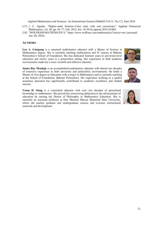 Applied Mathematics and Sciences: An International Journal (MathSJ) Vol.11, No.1/2, June 2024
21
[17] J. C. Aguilar, “Higher-order Newton–Cotes rules with end corrections,” Applied Numerical
Mathematics, vol. 88, pp. 66–77, Feb. 2015, doi: 10.1016/j.apnum.2014.10.004.
[18] “WOLFRAM MATHEMATICA.” https://www.wolfram.com/mathematica/?source=nav (accessed
Jun. 04, 2024).
AUTHORS
Lea A. Catapang is a seasoned mathematics educator with a Master of Science in
Mathematics degree. She is currently teaching mathematics and IT courses at Bahrain
Polytechnic's School of Foundation. She has dedicated fourteen years to university-level
education and twelve years to a polytechnic setting. Her experience in both academic
environments made her a more versatile and effective educator.
James Ray Mendaje is an accomplished mathematics educator with almost two decades
of extensive experience in both university and polytechnic environments. He holds a
Master of Arts degree in Education with a major in Mathematics and is currently teaching
at the School of Foundation, Bahrain Polytechnic. His experience working as a quality
assurance specialist has significantly contributed to academic excellence and student
success.
Venus D. Siong is a committed educator with over two decades of specialised
knowledge in mathematics. She proved her unwavering dedication to the advancement of
education by earning her Doctor of Philosophy in Mathematics Education. She is
currently an associate professor at Don Mariano Marcos Memorial State University,
where she teaches graduate and undergraduate courses and oversees instructional
materials and development.
 