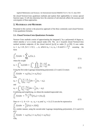 Applied Mathematics and Sciences: An International Journal (MathSJ) Vol.11, No.1/2, June 2024
3
the closed Newton-Cotes quadrature methods and explore their applicability to various special
function types. It will also determine how the selection of sub-intervals affects the accuracy and
convergence of these approaches.
2. MATERIALS AND METHODS
Presented in this section is the piecewise approach of the three commonly used closed Newton-
Cotes quadrature formulas.
2.1. Closed Newton-Cotes Quadrature Formulas
Newton–Cotes methods consist of approximating the integrand by a polynomial of degree ,
which matches at evenly spaced nodes [10]. The -point closed Newton-Cotes
method includes endpoints of the closed interval as nodes [3, p.198]. It uses nodes
assuming the
form
(2.1)
where the weight
(2.2)
Using the first order Lagrange interpolating polynomial, (2.1) and (2.2) return
with,
and
Combining and simplifying, we obtain the standard trapezoidal rule,
(2.3)
Since (2.3) can also be expressed as
In a similar manner, using the second-order Lagrange interpolating polynomials, (2.1) and (2.2)
give
with,
 