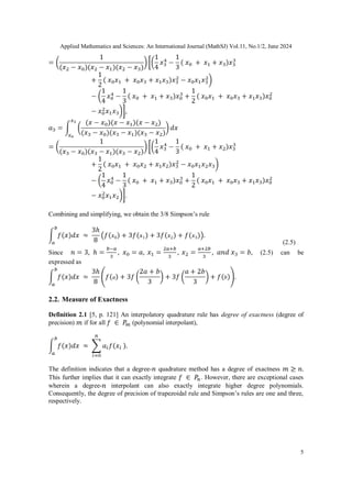 Applied Mathematics and Sciences: An International Journal (MathSJ) Vol.11, No.1/2, June 2024
5
Combining and simplifying, we obtain the 3/8 Simpson’s rule
(2.5)
Since (2.5) can be
expressed as
2.2. Measure of Exactness
Definition 2.1 [5, p. 121] An interpolatory quadrature rule has degree of exactness (degree of
precision) if for all (polynomial interpolant),
The definition indicates that a degree- quadrature method has a degree of exactness
This further implies that it can exactly integrate . However, there are exceptional cases
wherein a degree- interpolant can also exactly integrate higher degree polynomials.
Consequently, the degree of precision of trapezoidal rule and Simpson’s rules are one and three,
respectively.
 