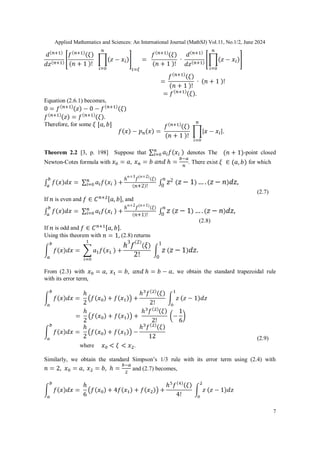 Applied Mathematics and Sciences: An International Journal (MathSJ) Vol.11, No.1/2, June 2024
7
Equation (2.6.1) becomes,
Therefore, for some
Theorem 2.2 [3, p. 198] Suppose that denotes The -point closed
Newton-Cotes formula with . There exist for which
(2.7)
If is even and and
(2.8)
If is odd and
Using this theorem with (2.8) returns
From (2.3) with , we obtain the standard trapezoidal rule
with its error term,
(2.9)
where .
Similarly, we obtain the standard Simpson’s 1/3 rule with its error term using (2.4) with
and (2.7) becomes,
 