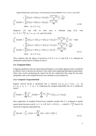 Applied Mathematics and Sciences: An International Journal (MathSJ) Vol.11, No.1/2, June 2024
8
(2.10)
where .
Simpson’s 3/8 rule with its error term is obtained using (2.5) with
and (2.8) yields,
(2.11)
where
These indicates that the degree of precision of (2.7) is and (2.8) is although the
interpolation polynomial is of degree at most .
2.4. Composite Rules
Composite quadrature rules for trapezoidal and Simpson’s are simpler approach and is considered
an effective way to increase the accuracy of the result when integrating high-degree polynomials.
These rules involve partitioning the interval into subintervals then using the low-order
interpolants such as the standard Newton-Cotes methods on each subinterval.
2.4.1. Composite Trapezoidal Rule
Suppose interval is partitioned into intervals [ by
. Employing the standard trapezoidal rule on subinterval
returns
(2.12)
Since application of standard Newton-Cotes methods consider that is evaluated at equally
spaced nodes between and , then (2.12)
returns the composite trapezoidal rule,
(2.13)
 