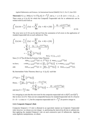 Applied Mathematics and Sciences: An International Journal (MathSJ) Vol.11, No.1/2, June 2024
9
Theorem2.3 [3, p. 206]Let , and .
There exists for which the Composite Trapezoidal rule for subintervals can be
written with its error term as
(2.14)
The error term in (2.14) can be derived from the summation of all errors in the application of
standard trapezoidal rule on each subinterval. Thus,
for .
Since then by Extreme Value Theorem,
we have, n
and,
By Intermediate Value Theorem, there is such that
Hence,
and since , then
It is intriguing to note that the error term for the composite trapezoidal rule is not
that we have in (2.9). These are not comparable because for standard trapezoidal rule is fixed at
since , but for composite trapezoidal rule for positive integer .
2.4.2. Composite Simpson’s Rule
Composite Simpson’s 1/3 rule is obtained in an equivalent manner (as Composite Trapezoidal
rule); however, we choose an even integer , partitioning the interval into subintervals,
then applying the standard Simpson’s rule on each consecutive pair of subintervals. Applying
some algebraic manipulations, we obtain
 