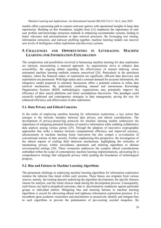 Machine Learning and Applications: An International Journal (MLAIJ) Vol.11, No.2, June 2024
24
models offers a promising path to connect end-user queries with operational insights in large data
repositories. Building on this foundation, insights from [23] emphasize the importance of end-
user profiles and knowledge extraction methods in enhancing recommender systems, leading to
better relevance and personalization in data retrieval processes. By leveraging text mining,
information extraction, and end-user profiling together, machine learning models can uncover
new levels of intelligence within exploration and discovery systems.
5. CHALLENGES AND OPPORTUNITIES IN LEVERAGING MACHINE
LEARNING FOR INFORMATION EXPLORATION
The complexities and possibilities involved in harnessing machine learning for data exploration
are intricate, necessitating a nuanced approach. As organizations strive to enhance data
accessibility, the ongoing debate regarding the effectiveness of manual indexing versus
automated machine learning methods remains unresolved [24]. Particularly in the petroleum
industry, where the financial stakes of exploration are significant, efficient data discovery and
exploitation are paramount. With high stakes and a constant demand for accurate information, the
integrative model proposed in scholarly discussions offers a potential solution to refine data
retrieval mechanisms. By judiciously combining manual and autonomous Knowledge
Organization Systems (KOS) methodologies, organizations may potentially improve the
efficiency of their search platforms and foster serendipitous discoveries. This paradigm could
reconcile traditional and contemporary strategies in data management, paving the way for
enhanced efficiency and effectiveness in data exploration.
5.1. Data Privacy and Ethical Concerns
In the realm of employing machine learning for information exploration, a key notion that
emerges is the intricate interplay between data privacy and ethical considerations. The
development of privacy-preserving protocols for machine learning models underscores the
importance of mitigating potential breaches of sensitive information while enabling collaborative
data analysis among various parties [25]. Through the adoption of innovative cryptographic
approaches that strike a balance between computational efficiency and improved accuracy,
advancements in machine learning foster innovation but also compel a re-evaluation of
conventional notions of data security. Further emphasizing this perspective, the investigation of
the ethical aspects of crafting theft detection mechanisms, highlighting the criticality of
maintaining privacy within surveillance operations and tailoring algorithms to distinct
environmental settings [26]. These viewpoints underscore the complex ethical considerations
embedded within the scope of contemporary machine learning implementations, advocating for a
comprehensive strategy that safeguards privacy while pushing the boundaries of technological
progress.
5.2. Bias and Fairness in Machine Learning Algorithms
The paramount challenge in employing machine learning algorithms for information exploration
remains the inherent bias latent within such systems. These biases can originate from various
sources, namely, the training datasets underlying the algorithm development, the specific features
chosen for analysis, and the initial choices made during the development process. Consequently,
such biases can lead to prejudicial outcomes, that is, discriminatory tendencies against particular
groups or individual entities. Mitigating bias and ensuring fairness in machine learning
algorithms is crucial for advocating ethical and righteous information exploration practices. It is
incumbent upon academic researchers and practitioners to proactively identify and mitigate bias
in such algorithms to prevent the perpetuation of pre-existing societal inequities. By
 