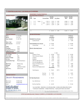11224 Richland Ave, Los Angeles CA 90064
                                                                                                Investment Characteristics
Subject Photo                                                                                   Unit Mix & Rent Schedule
                                                                                                 # of                                                                             Monthly                                                      Market            Monthly
                                                                                                Units Type                                                                        Income               Avg. Rents                               Rent             Income
                                                                                                                      Current Rent


                                                                                                    1           2+2              Twnhs           $               - 2,395 $                2,395         $      2,395                            $2,400          $    2,400
                                                                                                    4           2+2                              $ 1025 - 1,750 $                         5,889         $      1,472                            $1,750          $    7,000
                                                                                                    1           3+2                              $               - 2,250 $                2,250         $      2,250                            $2,250          $    2,250




                                                                                                    6                                                                            $      10,534          $      1,756                            $1,942          $   11,650


Pricing Summary                                                                                 Income & Expenses
                                         $ 1,525,000
Price:                                                                                                                                                                             Current                                                                      Proforma
                                         $ 477,251
Down:                                                                                                                                                                           Annualized                                                                      Annualized
                                         $ 1,047,749                                                                                                                             $ 126,408                                                                      $ 139,800
Loan Amount:                                                                                    Scheduled Gross Income
                                                                                                            Laundry Income                                                       $        1,200                                                                 $    1,200
                                         $ 254,167
Price / Unit:
                                         $ 215.24                                                                                                                                $ 127,608                                                                      $ 141,000
Price/ Sq Foot                                                                                  Total Scheduled Gross Income
                                                                                                            Vacancy Rate                                  3%                     $        3,792                                                                 $    4,194
                                             11.95
GRM:
                                             5.65%                                                                                                                               $ 123,816                                                                      $ 136,806
Cap Rate:                                                                                       Effective Operating Income
                                             6.50%
Cap Rate(Proforma):
                                             10.82
GRM(Proforma):
                                                                                                                                                                                                      % SGI
Property Profile                                                                                Expenses
                                                                                                            Property Taxes
                                             6                                                                                                                                   $      18,300           14.3%                                                  $   18,300
No. of Units:
                                                                                                            New Insurance Quote
                                             1963                                                                                                                                $        3,600                   2.8%                                          $    3,600
Year Built:
                                                                                                            Utilities
                                             7,085                                                                                                                               $        2,700                   2.1%                                          $    2,700
Square Footage:
                                                                                                            Rubbish
                                             9,626                                                                                                                               $        1,440                   1.1%                                          $    1,440
Lot Size:
                                                                                                            Off Site Management Fees
                                             Wood frame/stucco                                                                                                                   $        6,191                   5.0%                                          $    6,191
Construction Type:
                                                                                                            On Site Management                                                   $                -               0.0%                                          $            -
                                                                                                            Repairs & Maintenance
                                             Pitched comp                                                                                                                        $        3,000                   2.4%                                          $    3,000
Roof Type:
                                                                                                            Landscaping
                                             7 spaces                                                                                                                            $          960                   0.8%                                          $      960
Parking:
                                                                                                            Reserves for Replacement
                                             Apartment Complex                                                                                                                   $        1,500                   1.2%                                          $    1,500
Type:
                                             4256-013-039
Parcel No.:
                                                                                                            Total Expenses                                                       $      37,691                 29.7%                                            $   37,691


                                                                                                                                                     Per Unit                    $        6,282                                                                 $    6,282
                                                                                                                                                     Per Foot                    $          5.32                                                                $      5.32
Broker Contact

 Scott Rosenberg                                                                                                                                                                 $      86,125                                                                  $   99,115
                                                                                                Net Operating Income


                                         310-802-2550
Direct Line:                                                                                                Less: Debt Service                                                   $      71,771                                                                  $   71,771
                                         310-802-2560
Direct Fax:
                                          srosenberg@remaxcir.com
email:                                                                                                      Pre-Tax Cash Flow                                                    $      14,354                                                                  $   27,344


                                                                                                            *ALL ELECTRIC - INDIVIDUAL WATER HEATERS - SUPER LOW OPERATING COSTS!
                                                                                                            * TURN KEY CONDITION - UPSIDE POTENTIAL - EXCELLENT WEST LOCATION!

                                                                                                  NOTES: Figures are estimates only and based on industry standards. These numbers should be adequate considering the recent renovations and upgrades to the property. Property
                                                                                                                                                             taxes are based on a reassessment at the current tax rate.



                                                              23740 Hawthorne Boulevard, Torrance, CA 90505 tel. (310) 802-2550 fax (310) 802-2560



ReMax Commercial Realty and Agent makes no warranty or representation about the content of this brochure. It is your responsibility to indendependtly confirm its accuracy and completeness. Any projections, opinions, assumptions or estimates used are for
 