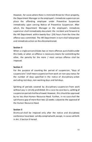 11
However, for cases where there is imminent threat to lifeor property,
the Department Manager or the employee’s immediate supervisor can
place the offending employee under Preventive Suspension
immediately upon serving Notice of Preventive Suspension. After
which, the Department Manager or the employee’s immediate
supervisor shall immediately document the incident and forward to
the HR Department within twenty-four (24) hours from the time the
offense was committed. The HR Department in turn shall takeproper
and immediate action on the aforementioned.
Section 3
When a singleactconstitutes two or more offenses punishableunder
this Code, or when an offense is necessary means for committing the
other, the penalty for the more / most serious offense shall be
imposed.
Section 4
For the purpose of counting the period of suspension, “days of
suspensions”shall mean suspension from work on non-pay status for
the number of days specified in the notice of disciplinary action
excluding rest days, non-working days and holidays.
Splitting of periods covered by disciplinary suspension from work
without pay is strictly prohibited. On a case-to-case basis, splitting of
suspension period shall beallowed.However, this should be approved
by no less than Human Resource Head. Further, in no case shall the
splithavea gap of more than two (2) weeks subjectto the approval of
the Human Resource Head.
Section 5
Dismissal shall be imposed only after the notice and disciplinary
conference have been validly complied with,except, in cases setforth
in Art. 3 Section 9 hereof.
 