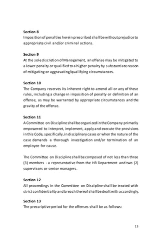 13
Section 8
Imposition of penalties herein prescribed shall bewithoutprejudiceto
appropriate civil and/or criminal actions.
Section 9
At the solediscretion of Management, an offense may be mitigated to
a lower penalty or qualified to a higher penalty by substantiatereason
of mitigating or aggravating/qualifying circumstances.
Section 10
The Company reserves its inherent right to amend all or any of these
rules, including a change in imposition of penalty or definition of an
offense, as may be warranted by appropriate circumstances and the
gravity of the offense.
Section 11
A Committee on Disciplineshall beorganized in theCompany primarily
empowered to interpret, implement, apply and execute the provisions
in this Code, specifically,in disciplinary cases or when the nature of the
case demands a thorough investigation and/or termination of an
employee for cause.
The Committee on Disciplineshall becomposed of not less than three
(3) members - a representative from the HR Department and two (2)
supervisors or senior managers.
Section 12
All proceedings in the Committee on Discipline shall be treated with
strictconfidentiality and breach thereof shall bedealtwith accordingly.
Section 13
The prescriptive period for the offenses shall be as follows:
 