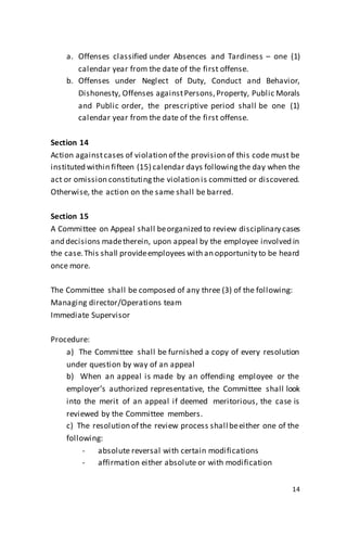 14
a. Offenses classified under Absences and Tardiness – one (1)
calendar year from the date of the first offense.
b. Offenses under Neglect of Duty, Conduct and Behavior,
Dishonesty, Offenses againstPersons,Property, Public Morals
and Public order, the prescriptive period shall be one (1)
calendar year from the date of the first offense.
Section 14
Action againstcases of violation of the provision of this code must be
instituted within fifteen (15) calendar days followingthe day when the
act or omission constitutingthe violation is committed or discovered.
Otherwise, the action on the same shall be barred.
Section 15
A Committee on Appeal shall beorganized to review disciplinary cases
and decisions madetherein, upon appeal by the employee involved in
the case.This shall provideemployees with an opportunity to be heard
once more.
The Committee shall be composed of any three (3) of the following:
Managing director/Operations team
Immediate Supervisor
Procedure:
a) The Committee shall be furnished a copy of every resolution
under question by way of an appeal
b) When an appeal is made by an offending employee or the
employer’s authorized representative, the Committee shall look
into the merit of an appeal if deemed meritorious, the case is
reviewed by the Committee members.
c) The resolution of the review process shall beeither one of the
following:
- absolute reversal with certain modifications
- affirmation either absolute or with modification
 